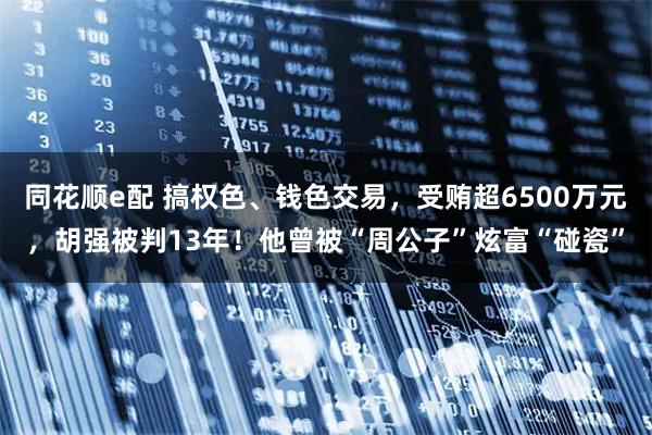 同花顺e配 搞权色、钱色交易，受贿超6500万元，胡强被判13年！他曾被“周公子”炫富“碰瓷”