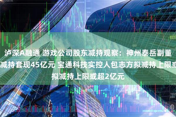 泸深A融通 游戏公司股东减持观察：神州泰岳副董事长李力减持套现45亿元 宝通科技实控人包志方拟减持上限或超2亿元
