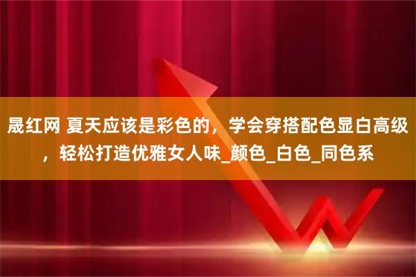 晟红网 夏天应该是彩色的，学会穿搭配色显白高级，轻松打造优雅女人味_颜色_白色_同色系