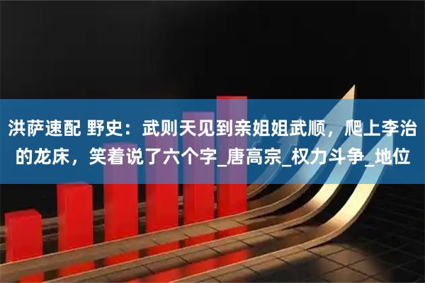 洪萨速配 野史：武则天见到亲姐姐武顺，爬上李治的龙床，笑着说了六个字_唐高宗_权力斗争_地位