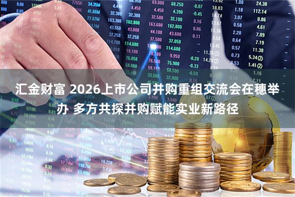 汇金财富 2026上市公司并购重组交流会在穗举办 多方共探并购赋能实业新路径