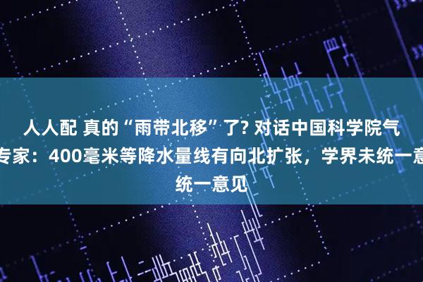 人人配 真的“雨带北移”了? 对话中国科学院气象专家：400毫米等降水量线有向北扩张，学界未统一意见