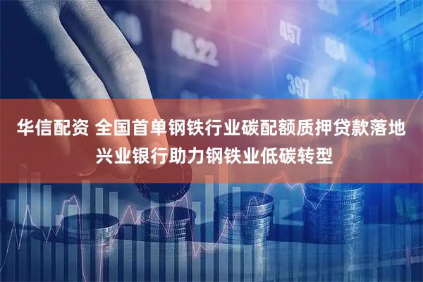 华信配资 全国首单钢铁行业碳配额质押贷款落地 兴业银行助力钢铁业低碳转型