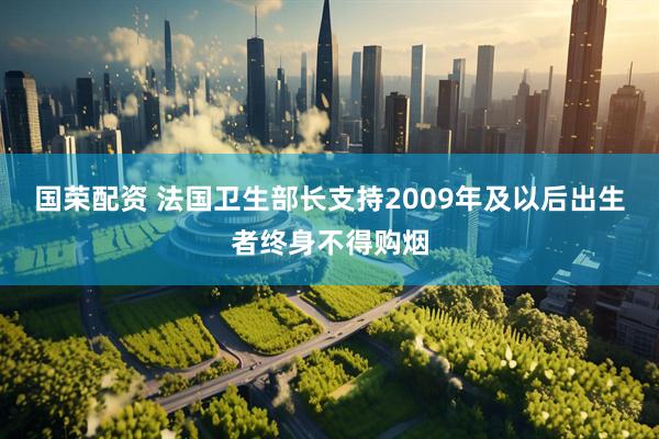 国荣配资 法国卫生部长支持2009年及以后出生者终身不得购烟