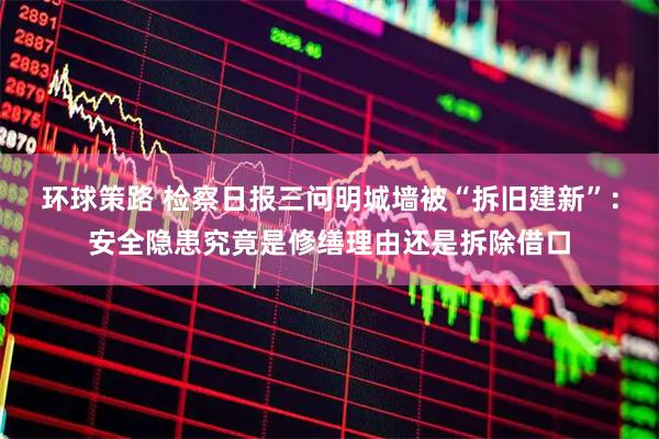 环球策路 检察日报三问明城墙被“拆旧建新”：安全隐患究竟是修缮理由还是拆除借口