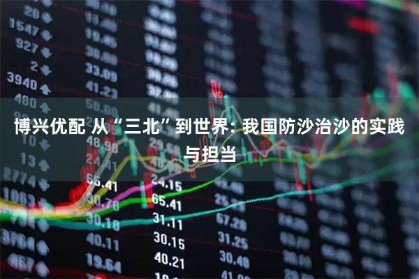 博兴优配 从“三北”到世界: 我国防沙治沙的实践与担当