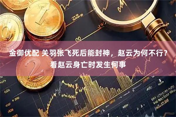 金御优配 关羽张飞死后能封神，赵云为何不行？看赵云身亡时发生何事