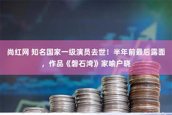 尚红网 知名国家一级演员去世！半年前最后露面，作品《磐石湾》家喻户晓
